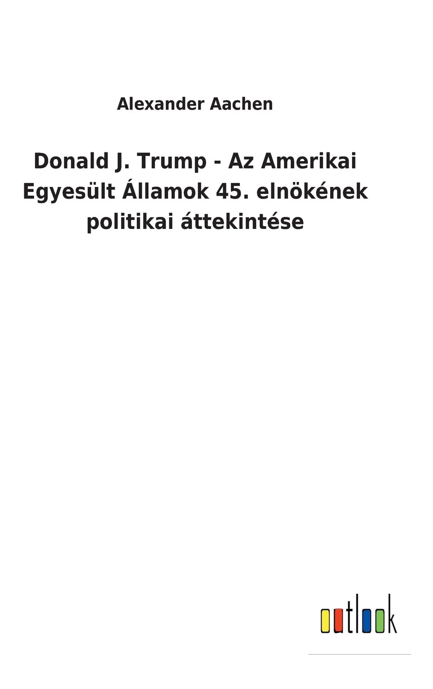 Donald J. Trump - Az Amerikai Egyesült Államok 45. elnökének politikai áttekintése (Hungarian Edition)