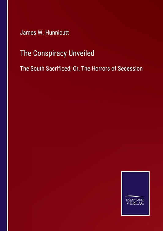 The Conspiracy Unveiled: The South Sacrificed; Or, The Horrors of Secession