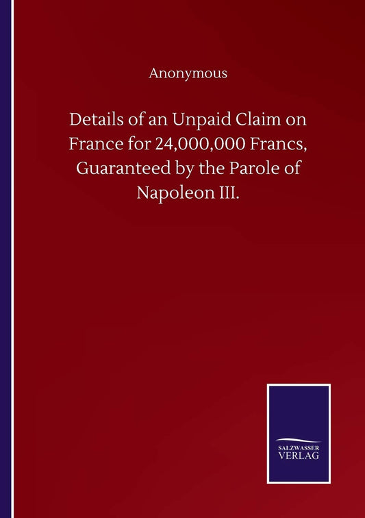 Details of an Unpaid Claim on France for 24,000,000 Francs, Guaranteed by the Parole of Napoleon III.