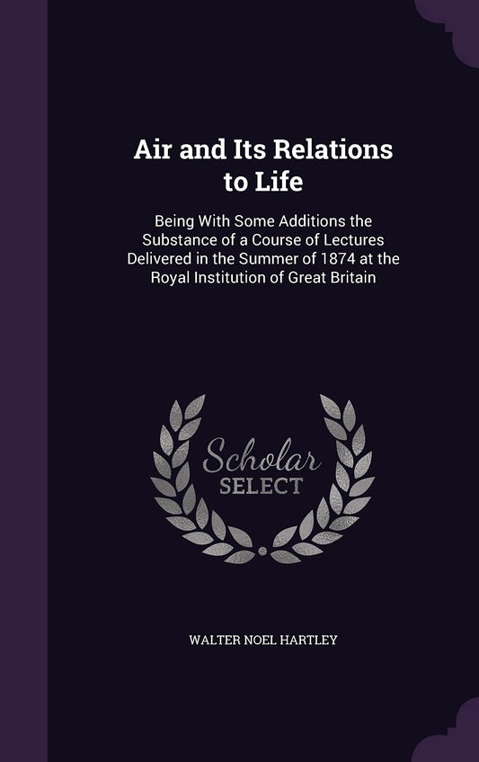 Air and Its Relations to Life: Being With Some Additions the Substance of a Course of Lectures Delivered in the Summer of 1874 at the Royal Institutio