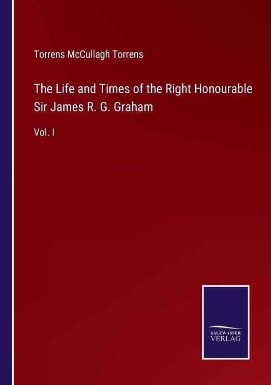 The Life and Times of the Right Honourable Sir James R. G. Graham: Vol. I