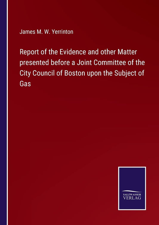 Report of the Evidence and other Matter presented before a Joint Committee of the City Council of Boston upon the Subject of Gas
