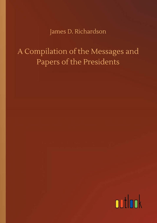 A Compilation of the Messages and Papers of the Presidents