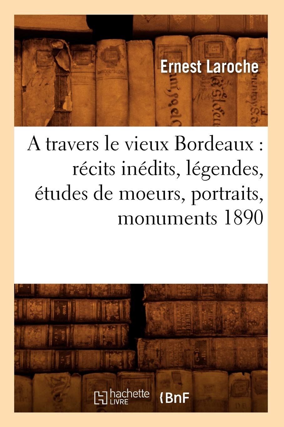 A travers le vieux Bordeaux: récits inédits, légendes, études de moeurs, portraits, monuments 1890 (French Edition)