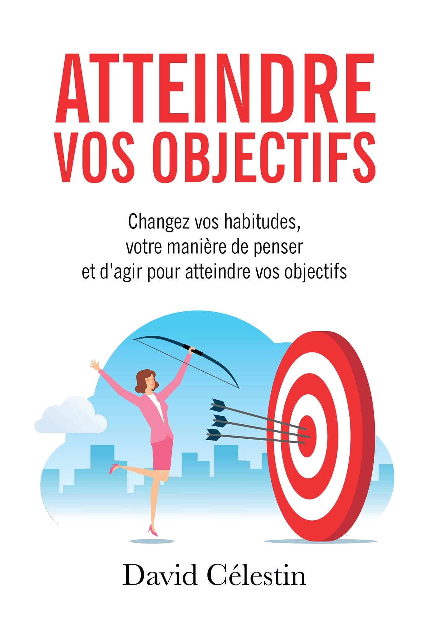 Atteindre vos objectifs: Changez vos habitudes, votre manière de penser et d'agir pour atteindre enfin vos objectifs