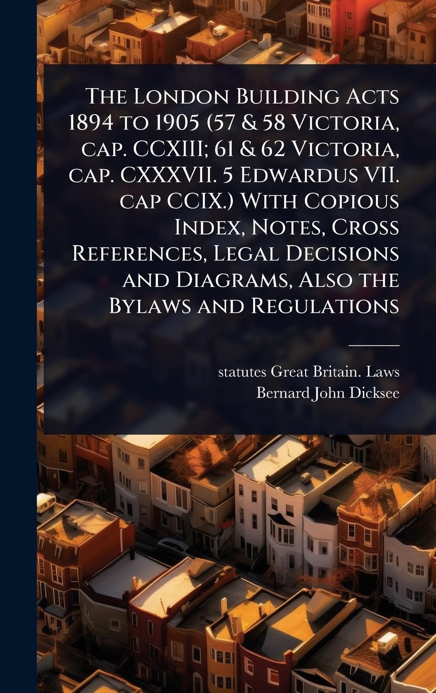 The London Building Acts 1894 to 1905 (57 & 58 Victoria, cap. CCXIII; 61 & 62 Victoria, cap. CXXXVII. 5 Edwardus VII. ca