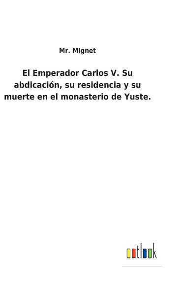 El Emperador Carlos V. Su abdicación, su residencia y su muerte en el monasterio de Yuste. (Spanish Edition)