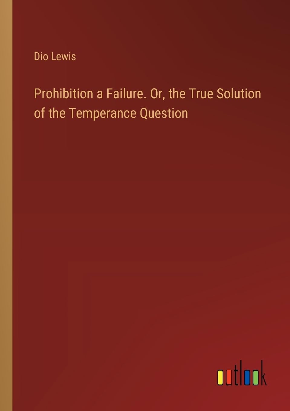 Prohibition a Failure. Or, the True Solution of the Temperance Question