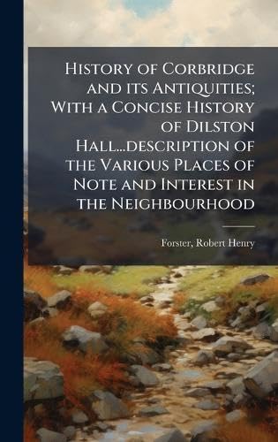 History of Corbridge and its Antiquities; With a Concise History of Dilston Hall...description of the Various Places of 