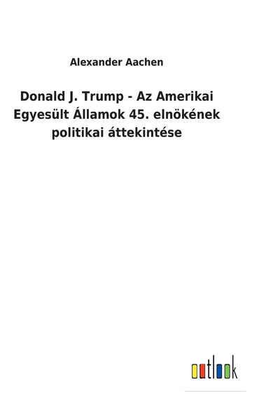 Donald J. Trump - Az Amerikai Egyesült Államok 45. elnökének politikai áttekintése (Hungarian Edition)