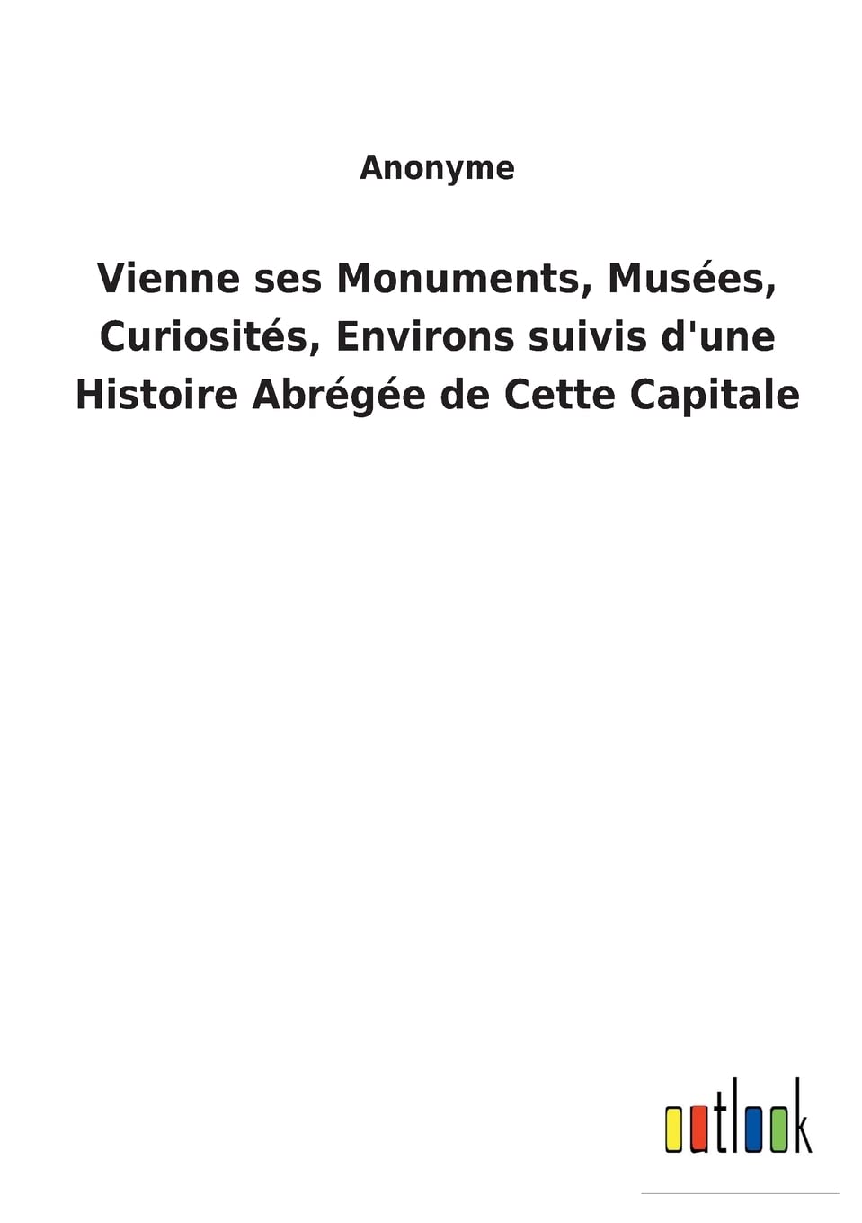 Vienne ses Monuments, Musées, Curiosités, Environs suivis d'une Histoire Abrégée de Cette Capitale (French Edition)