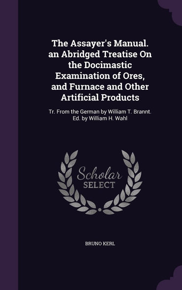 The Assayer's Manual. an Abridged Treatise On the Docimastic Examination of Ores, and Furnace and Other Artificial Produ