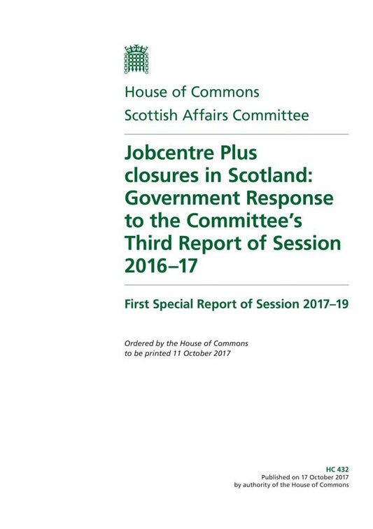 Scottish Affairs Committee 1st Special Report. Jobcentre Plus closures in Scotland: Government Response to the Committee’s Third Report of Session 2016–17 (House of Commons Paper) HC 432