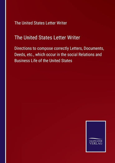The United States Letter Writer: Directions to compose correctly Letters, Documents, Deeds, etc., which occur in the social Relations and Business Life of the United States
