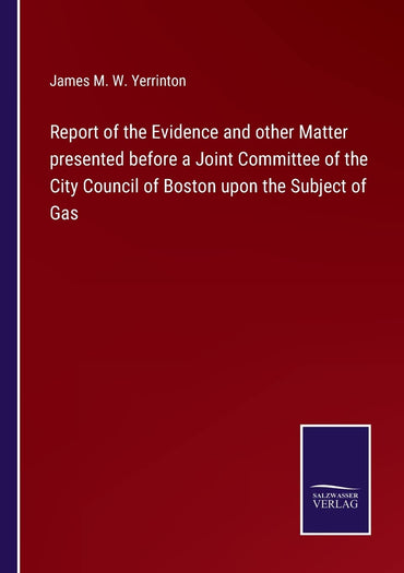Report of the Evidence and other Matter presented before a Joint Committee of the City Council of Boston upon the Subject of Gas