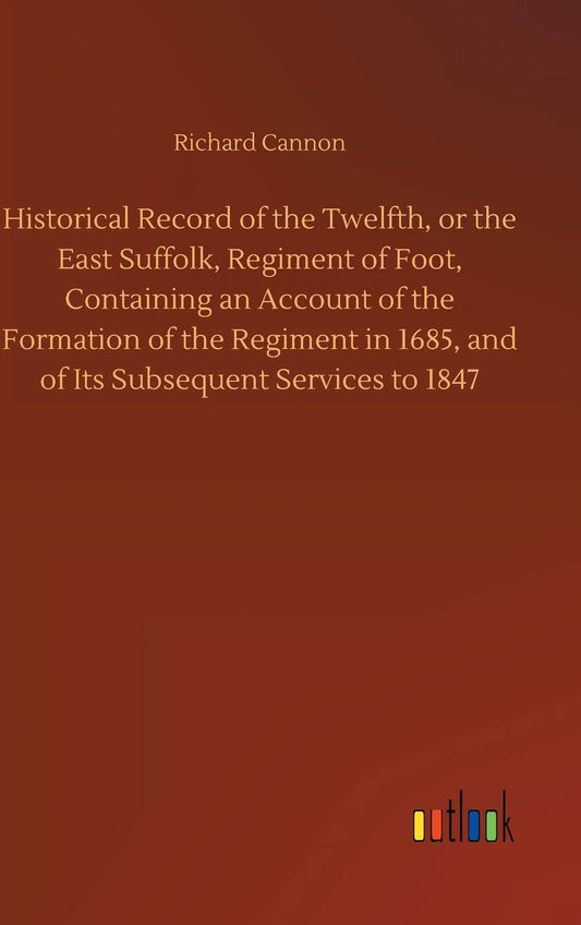 Historical Record of the Twelfth, or the East Suffolk, Regiment of Foot, Containing an Account of the Formation of the Regiment in 1685, and of Its Subsequent Services to 1847