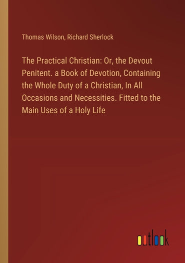 The Practical Christian: Or, the Devout Penitent. a Book of Devotion, Containing the Whole Duty of a Christian, In All O