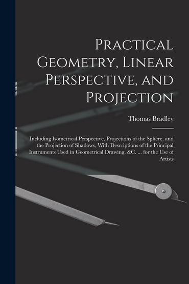 Practical Geometry, Linear Perspective, and Projection: Including Isometrical Perspective, Projections of the Sphere, an