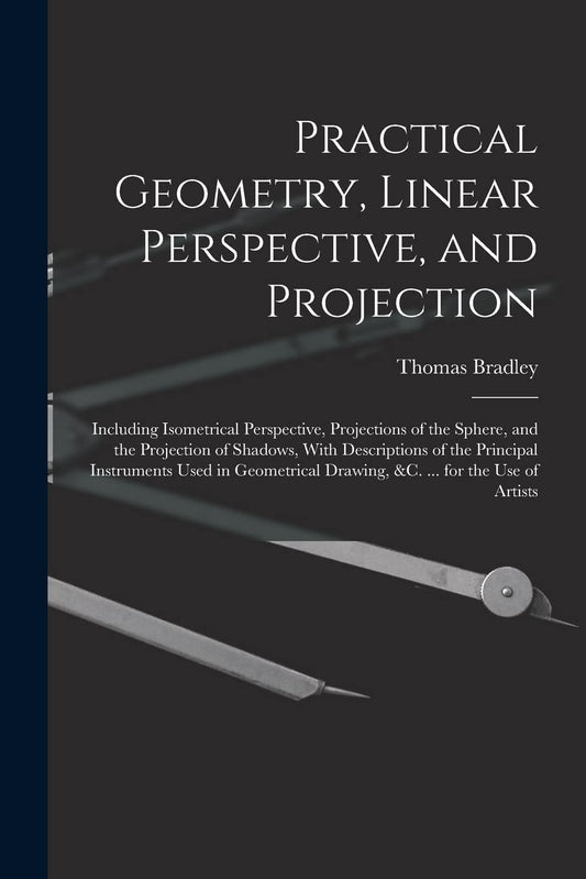 Practical Geometry, Linear Perspective, and Projection: Including Isometrical Perspective, Projections of the Sphere, an