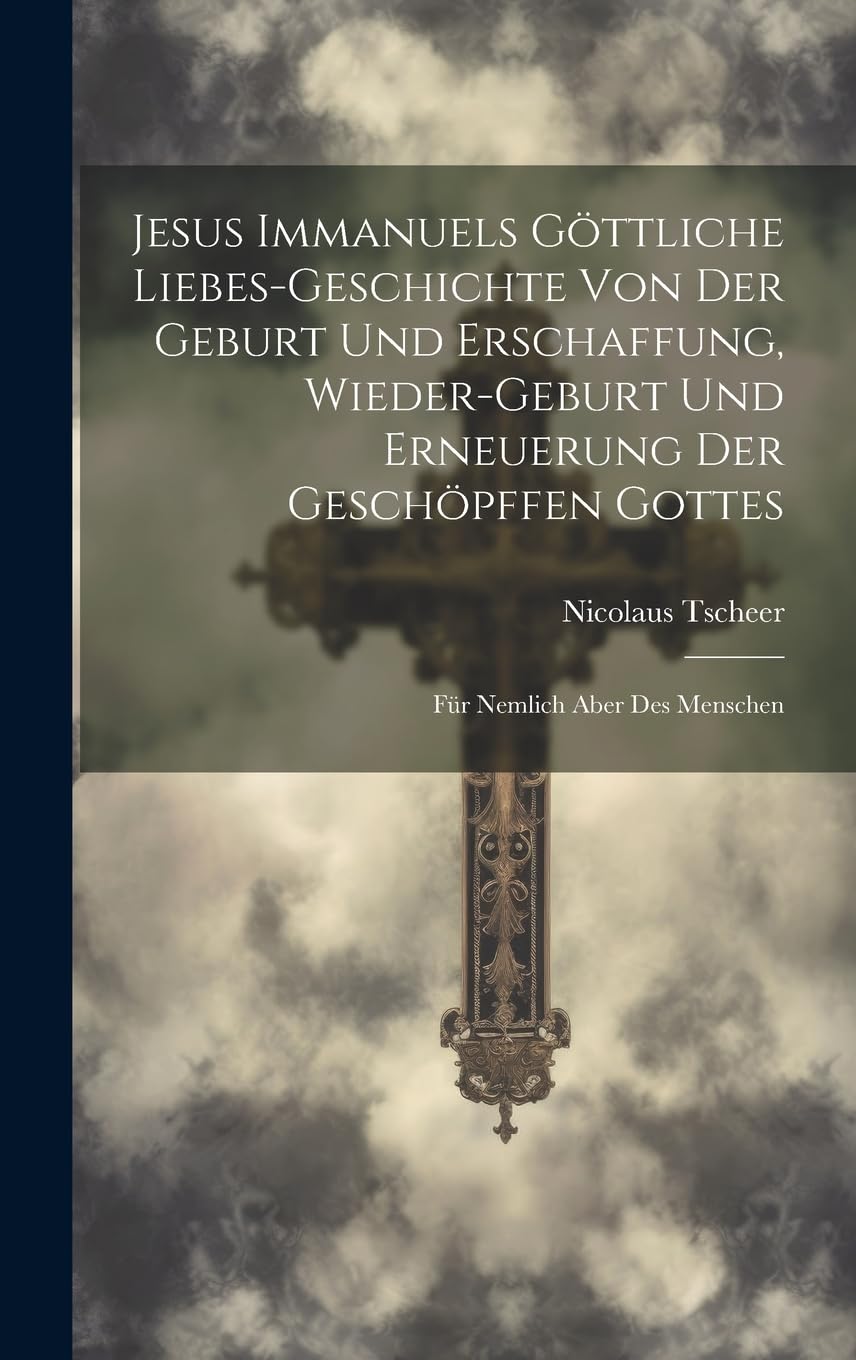 Jesus Immanuels Göttliche Liebes-geschichte Von Der Geburt Und Erschaffung, Wieder-geburt Und Erneuerung Der Geschöpffen
