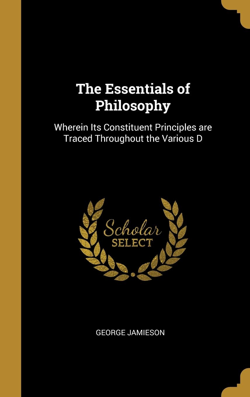 The Essentials of Philosophy: Wherein Its Constituent Principles are Traced Throughout the Various D