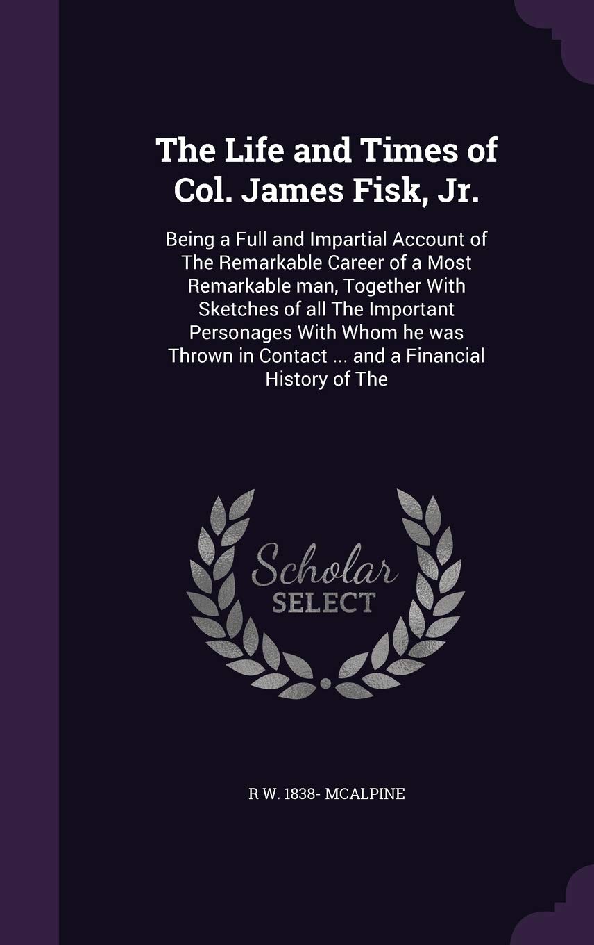 The Life and Times of Col. James Fisk, Jr.: Being a Full and Impartial Account of The Remarkable Career of a Most Remark