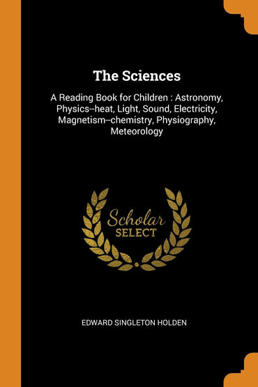 The Sciences: A Reading Book for Children : Astronomy, Physics--heat, Light, Sound, Electricity, Magnetism--chemistry, Physiography, Meteorology