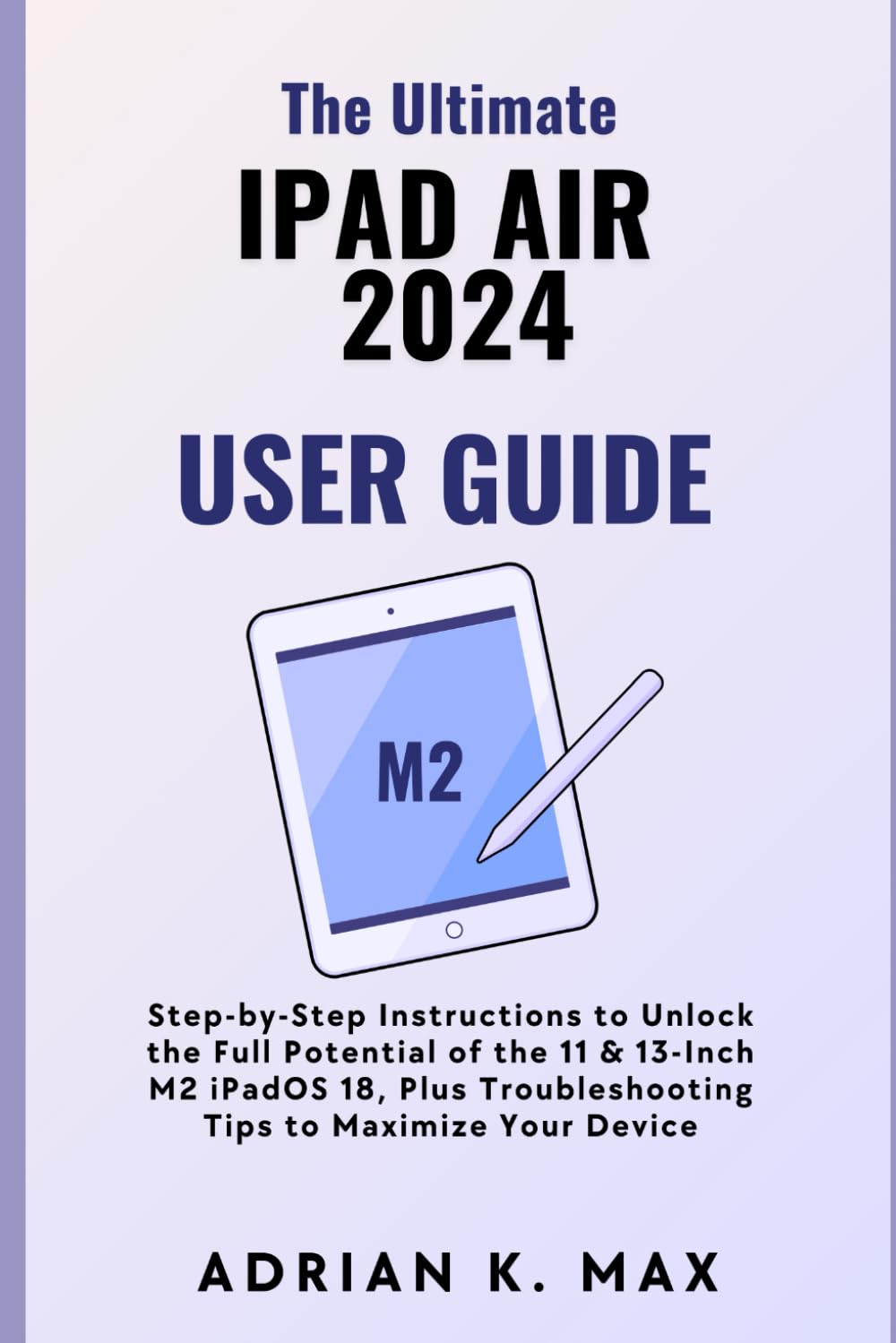 The Ultimate iPad Air 2024 User Guide: Step-by-Step Instructions to Unlock the Full Potential of the 11 & 13-Inch M2 iPadOS 18, Plus Troubleshooting T