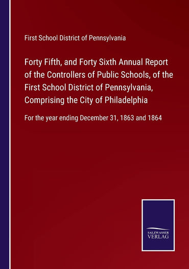 Forty Fifth, and Forty Sixth Annual Report of the Controllers of Public Schools, of the First School District of Pennsylvania, Comprising the City of ... the year ending December 31, 1863 and 1864