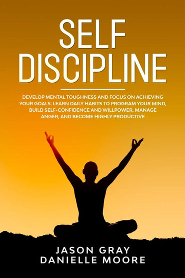 Self Discipline: Develop Mental Toughness and Focus On Achieving Your Goals. Learn Daily Habits to Program Your Mind, Build Self-Confidence and Willpower, Manage Anger, and Become Highly Productive