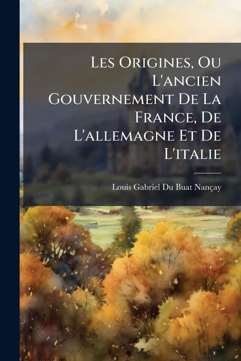Les Origines, Ou L'ancien Gouvernement De La France, De L'allemagne Et De L'italie: Ouvrage Historique, Ou L'on Voit, Da