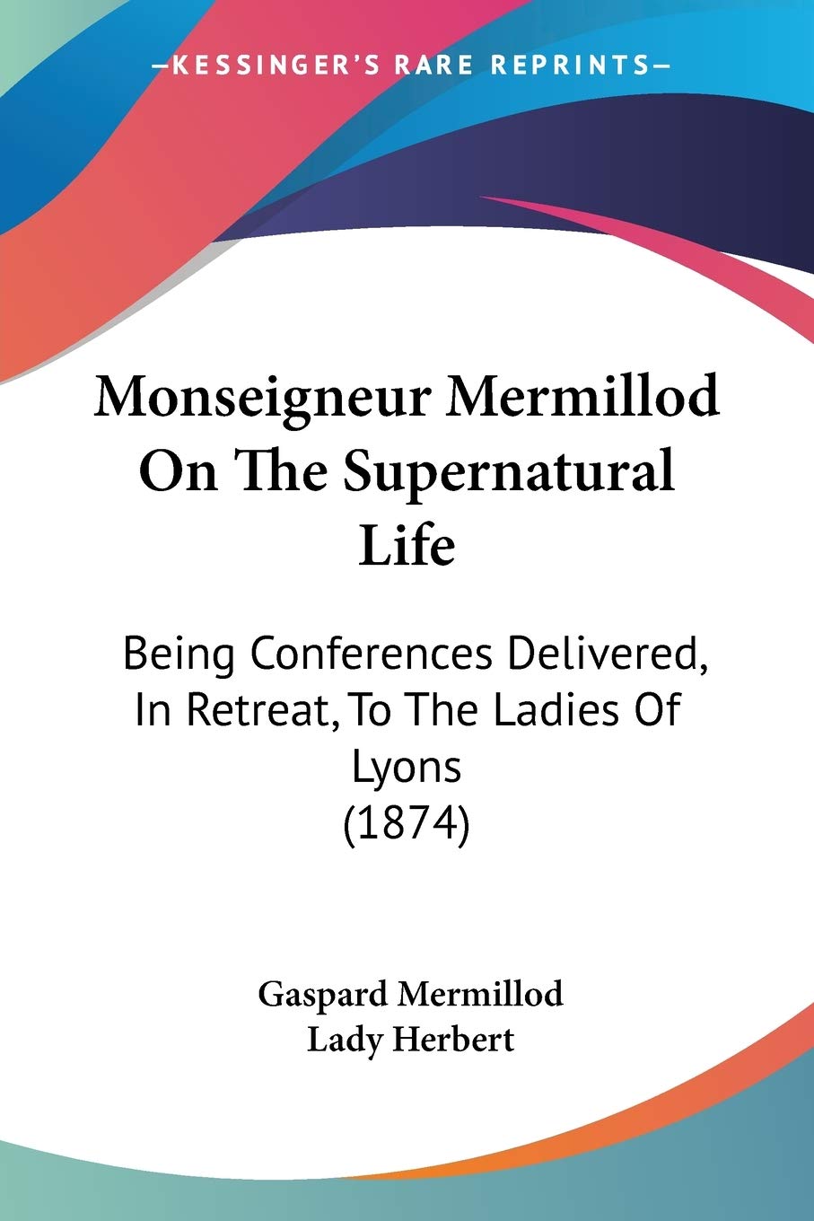 Monseigneur Mermillod On The Supernatural Life: Being Conferences Delivered, In Retreat, To The Ladies Of Lyons (1874)