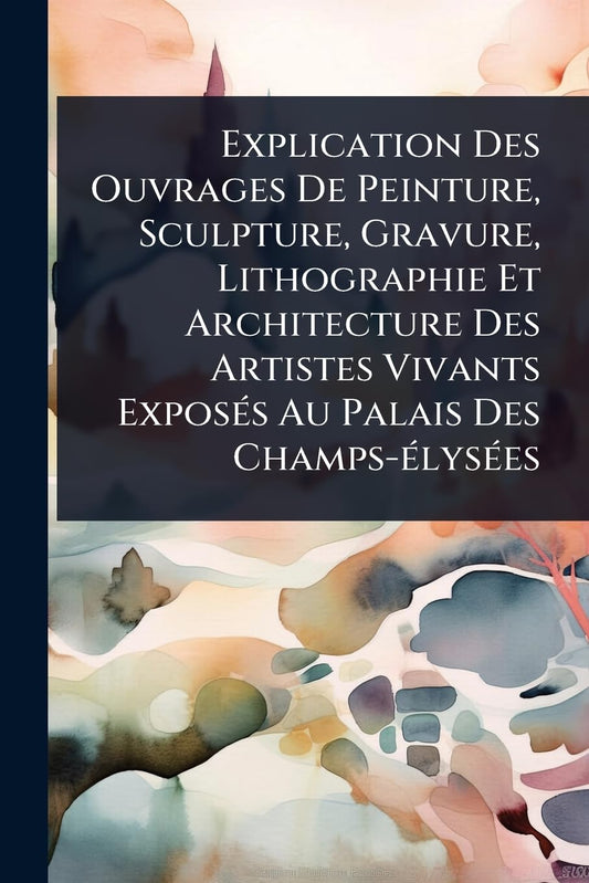 Explication Des Ouvrages De Peinture, Sculpture, Gravure, Lithographie Et Architecture Des Artistes Vivants ExposÃ(c)s A