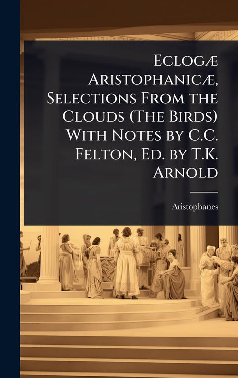 EclogÃ] AristophanicÃ], Selections From the Clouds (The Birds) With Notes by C.C. Felton, Ed. by T.K. Arnold
