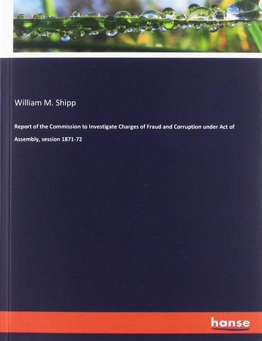 Report of the Commission to Investigate Charges of Fraud and Corruption under Act of Assembly, session 1871-72