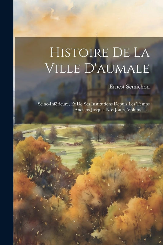 Histoire De La Ville D'aumale: Seine-inférieure, Et De Ses Institutions Depuis Les Temps Anciens Jusqu'a Nos Jours, Volu