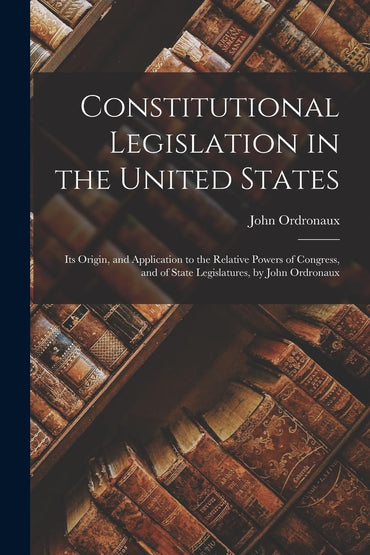 Constitutional Legislation in the United States: Its Origin, and Application to the Relative Powers of Congress, and of 