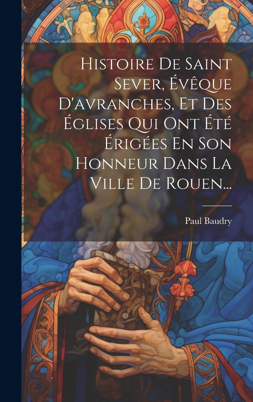 Histoire De Saint Sever, Évêque D'avranches, Et Des Églises Qui Ont Été Érigées En Son Honneur Dans La Ville De Rouen...