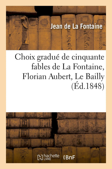 Choix gradué de cinquante fables de La Fontaine, Florian Aubert, Le Bailly: , et autres fabulistes : à l'usage de la pre