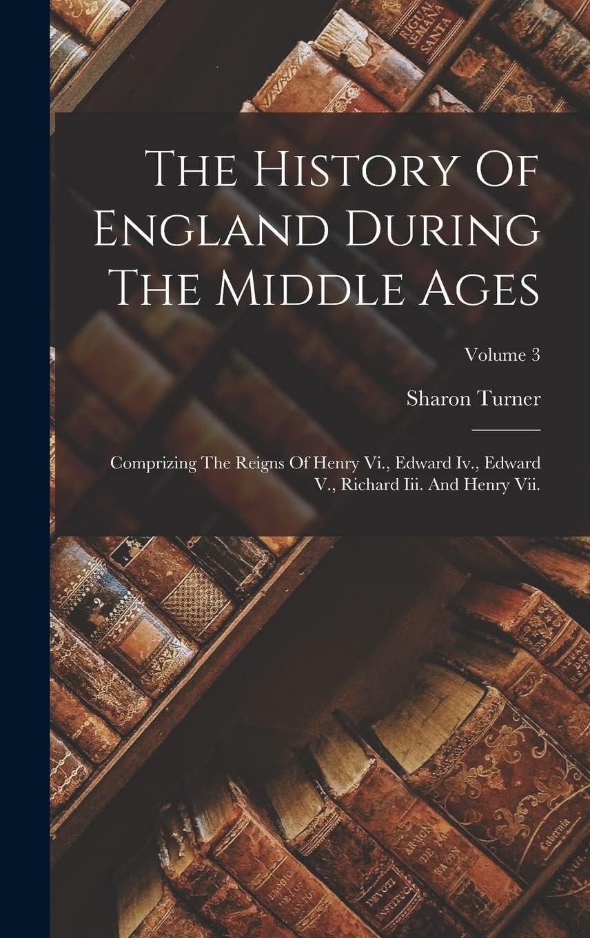 The History Of England During The Middle Ages: Comprizing The Reigns Of Henry Vi., Edward Iv., Edward V., Richard Iii. A